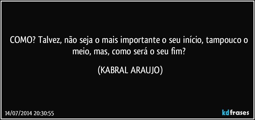 COMO? Talvez, não seja o mais importante o seu início, tampouco o meio, mas, como será o seu fim? (KABRAL ARAUJO)