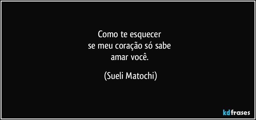 Como te esquecer 
se meu coração só sabe 
amar você. (Sueli Matochi)