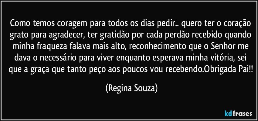 Como temos coragem para todos os dias pedir.. quero ter o coração grato para agradecer, ter gratidão por cada perdão recebido quando minha fraqueza falava mais alto, reconhecimento que o Senhor me dava o necessário para viver enquanto esperava minha vitória, sei que a graça que tanto peço aos poucos vou recebendo.Obrigada Pai!! (Regina Souza)