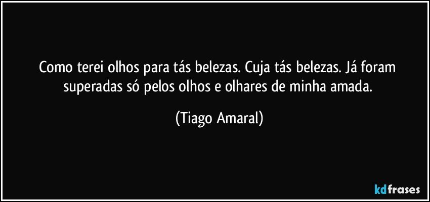 Como terei olhos para tás belezas. Cuja tás belezas. Já foram superadas só pelos olhos e olhares de minha amada. (Tiago Amaral)