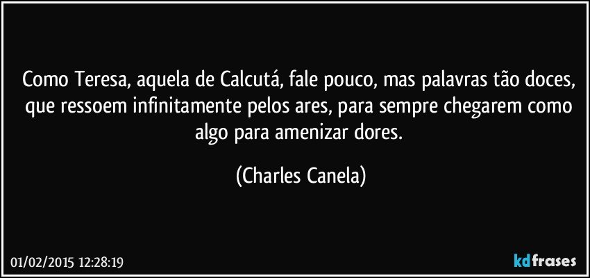 Como Teresa, aquela de Calcutá, fale pouco, mas palavras tão doces, que ressoem infinitamente pelos ares, para sempre chegarem como algo para  amenizar dores. (Charles Canela)