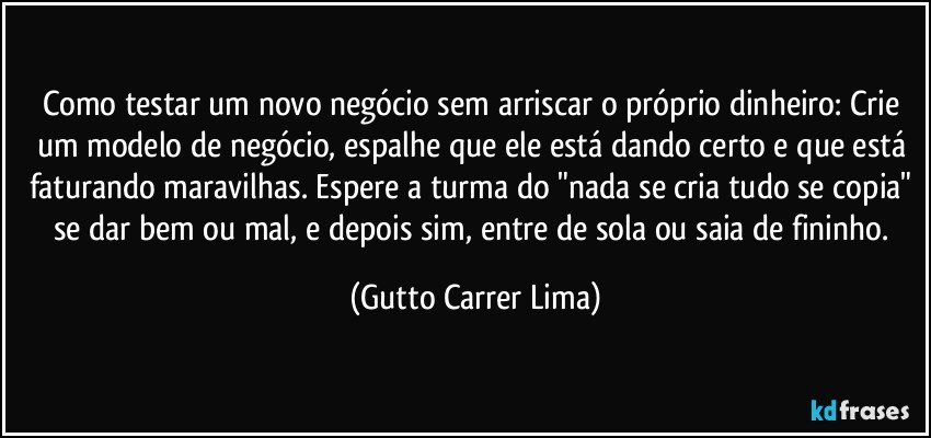 Como testar um novo negócio sem arriscar o próprio dinheiro: Crie um modelo de negócio, espalhe que ele está dando certo e que está faturando maravilhas. Espere a turma do "nada se cria tudo se copia" se dar bem ou mal, e depois sim, entre de sola ou saia de fininho. (Gutto Carrer Lima)