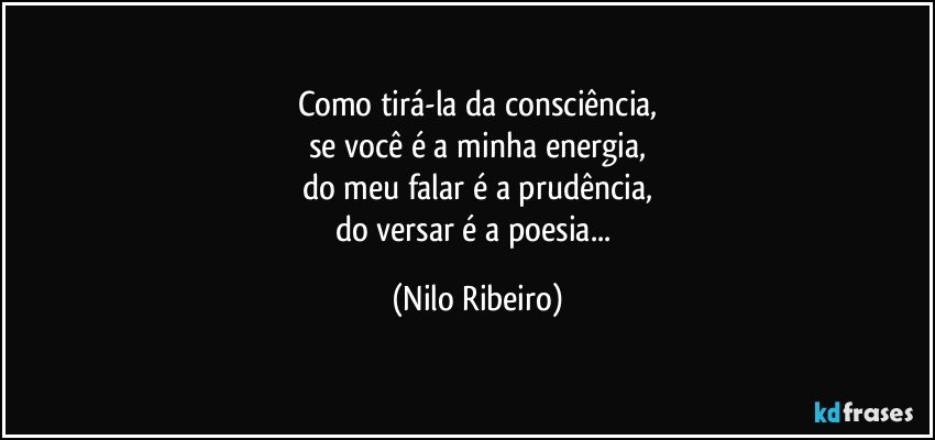 Como tirá-la da consciência,
se você é a minha energia,
do meu falar é a prudência,
do versar é a poesia... (Nilo Ribeiro)