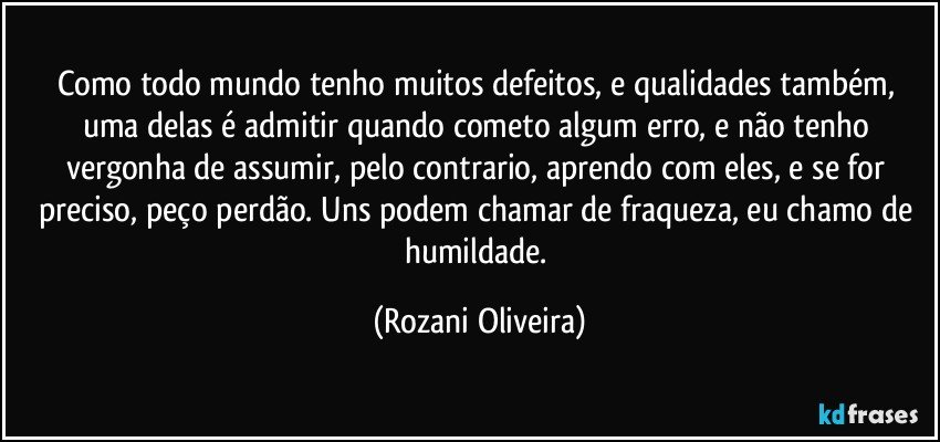 Como todo mundo tenho muitos defeitos, e qualidades também, uma delas é admitir quando cometo algum erro, e não tenho vergonha de assumir, pelo contrario, aprendo com eles, e se for preciso, peço perdão. Uns podem chamar de fraqueza, eu chamo de humildade. (Rozani Oliveira)