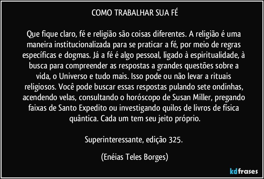 COMO TRABALHAR SUA FÉ

Que fique claro, fé e religião são coisas diferentes. A religião é uma maneira institucionalizada para se praticar a fé, por meio de regras específicas e dogmas. Já a fé é algo pessoal, ligado à espiritualidade, à busca para compreender as respostas a grandes questões sobre a vida, o Universo e tudo mais. Isso pode ou não levar a rituais religiosos. Você pode buscar essas respostas pulando sete ondinhas, acendendo velas, consultando o horóscopo de Susan Miller, pregando faixas de Santo Expedito ou investigando quilos de livros de física quântica. Cada um tem seu jeito próprio.

Superinteressante, edição 325. (Enéias Teles Borges)