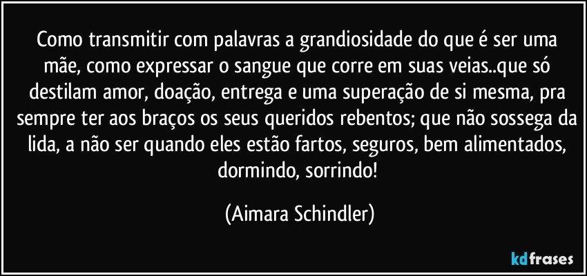 Como transmitir com palavras a grandiosidade do que é ser uma mãe, como expressar o sangue que corre em suas veias..que só destilam amor, doação, entrega e uma superação de si mesma, pra sempre ter aos braços os seus queridos rebentos; que não sossega da lida, a não ser quando eles estão fartos, seguros, bem alimentados, dormindo, sorrindo! (Aimara Schindler)