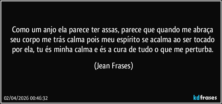 Como um anjo ela parece ter assas, parece que quando me abraça seu corpo me trás calma pois meu espírito se acalma ao ser tocado por ela, tu és minha calma e és a cura de tudo o que me perturba. (Jean Frases)