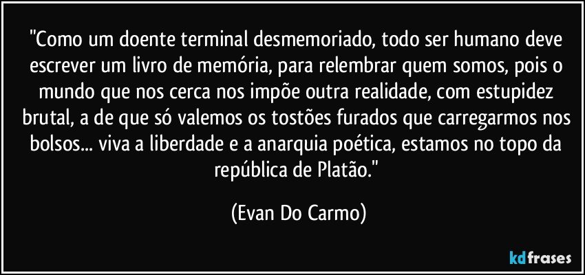 "Como um doente terminal desmemoriado, todo ser humano deve escrever um livro de memória, para relembrar quem somos, pois o mundo que nos cerca nos impõe outra realidade, com estupidez brutal, a de que só valemos os tostões furados que carregarmos nos bolsos... viva a liberdade e a anarquia poética, estamos no topo da república de Platão." (Evan Do Carmo)