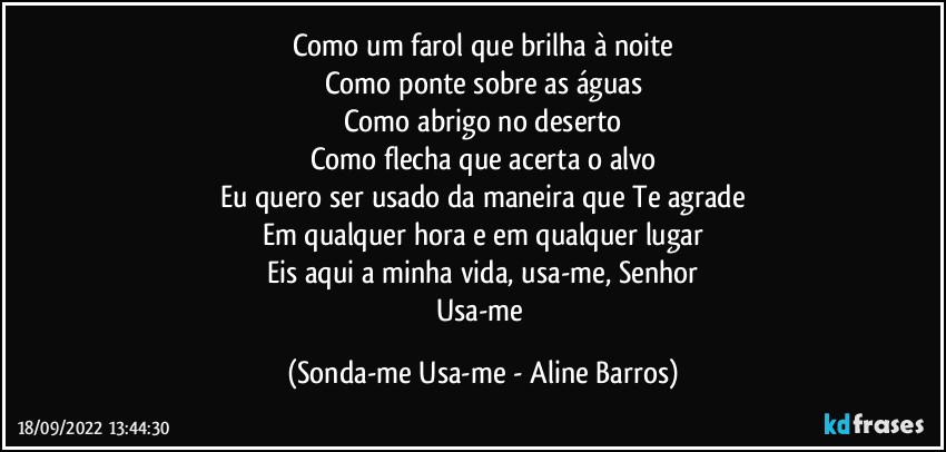 Como um farol que brilha à noite
Como ponte sobre as águas
Como abrigo no deserto
Como flecha que acerta o alvo
Eu quero ser usado da maneira que Te agrade
Em qualquer hora e em qualquer lugar
Eis aqui a minha vida, usa-me, Senhor
Usa-me (Sonda-me Usa-me - Aline Barros)