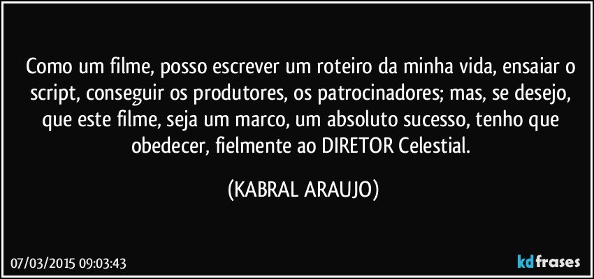 Como um filme, posso escrever um roteiro da minha vida, ensaiar o script, conseguir os produtores, os patrocinadores; mas, se desejo, que este filme, seja um marco, um absoluto sucesso, tenho que obedecer, fielmente ao DIRETOR Celestial. (KABRAL ARAUJO)