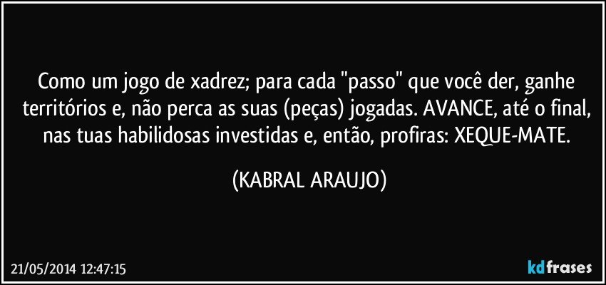 Como um jogo de xadrez; para cada "passo" que você der, ganhe territórios e, não perca as suas (peças) jogadas. AVANCE, até o final, nas tuas habilidosas investidas e, então, profiras: XEQUE-MATE. (KABRAL ARAUJO)