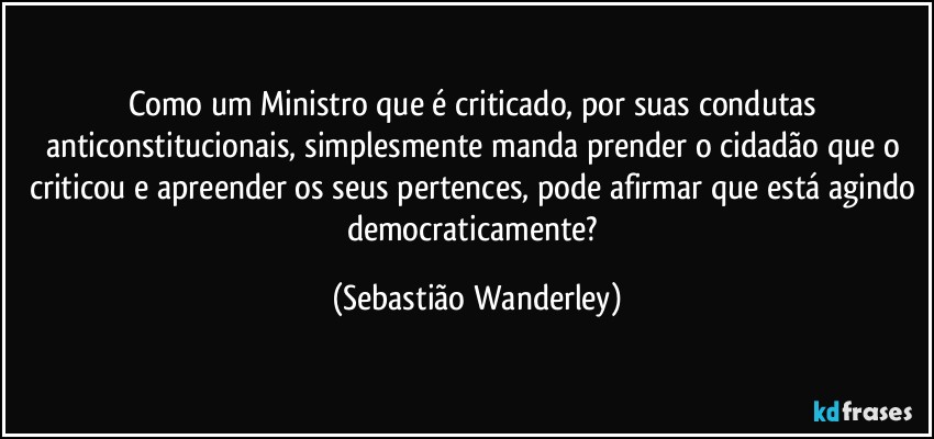 Como um Ministro que é criticado, por suas condutas anticonstitucionais, simplesmente manda prender o cidadão que o criticou e apreender os seus pertences, pode afirmar que está agindo democraticamente? (Sebastião Wanderley)