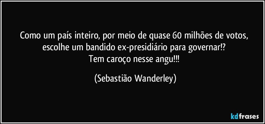 Como um país inteiro, por meio de quase 60 milhões de votos, escolhe um bandido ex-presidiário para governar!? 
Tem caroço nesse angu!!! (Sebastião Wanderley)