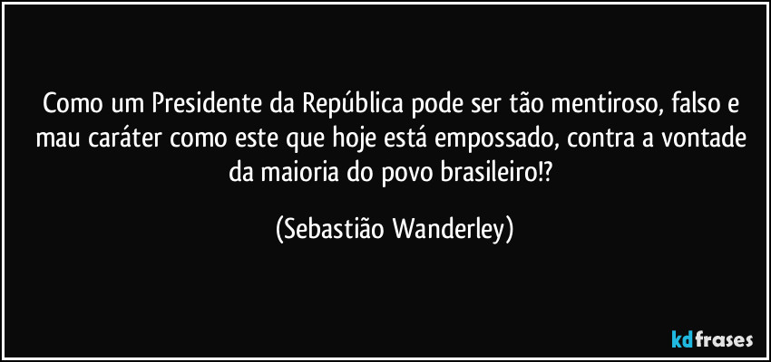 Como um Presidente da República pode ser tão mentiroso, falso e mau caráter como este que hoje está empossado, contra a vontade da maioria do povo brasileiro!? (Sebastião Wanderley)