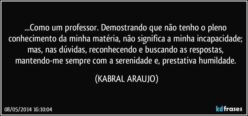 ...Como um professor. Demostrando que não tenho o pleno conhecimento da minha matéria, não significa a minha incapacidade; mas, nas dúvidas, reconhecendo e buscando as respostas, mantendo-me sempre com a serenidade e, prestativa humildade. (KABRAL ARAUJO)