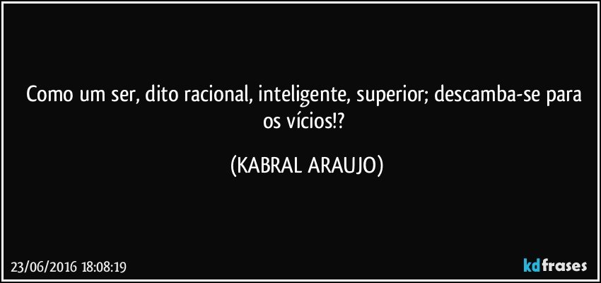 Como um ser, dito racional, inteligente, superior; descamba-se para os vícios!? (KABRAL ARAUJO)