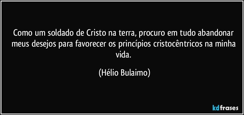 Como um soldado de Cristo na terra, procuro em tudo abandonar meus desejos para favorecer os princípios cristocêntricos na minha vida. (Hélio Bulaimo)