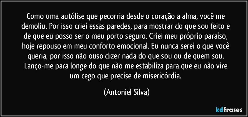 Como uma autólise que pecorria desde o coração a alma, você me demoliu. Por isso criei essas paredes, para mostrar do que sou feito e de que eu posso ser o meu porto seguro. Criei meu próprio paraíso, hoje repouso em meu conforto emocional. Eu nunca serei o que você queria, por isso não ouso dizer nada do que sou ou de quem sou. Lanço-me para longe do que não me estabiliza para que eu não vire um cego que precise de misericórdia. (Antoniel Silva)