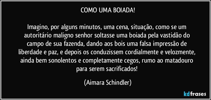 COMO UMA BOIADA!

Imagino, por alguns minutos, uma cena, situação, como se um autoritário maligno senhor soltasse uma boiada pela vastidão do campo de sua fazenda, dando aos bois uma falsa impressão de liberdade e paz, e depois os conduzissem cordialmente e velozmente, ainda bem sonolentos e completamente cegos, rumo ao matadouro para serem sacrificados! (Aimara Schindler)