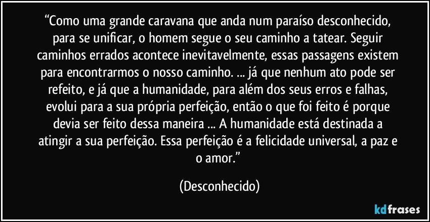 “Como uma grande caravana que anda num paraíso desconhecido, para se unificar, o homem segue o seu caminho a tatear. Seguir caminhos errados acontece inevitavelmente, essas passagens existem para encontrarmos o nosso caminho. ... já que nenhum ato pode ser refeito, e já que a humanidade, para além dos seus erros e falhas, evolui para a sua própria perfeição, então o que foi feito é porque devia ser feito dessa maneira ... A humanidade está destinada a atingir a sua perfeição. Essa perfeição é a felicidade universal, a paz e o amor.” (Desconhecido)