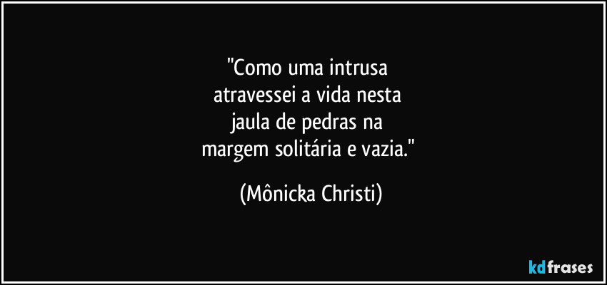 "Como uma intrusa 
atravessei a vida nesta 
jaula de pedras na 
margem solitária e vazia." (Mônicka Christi)