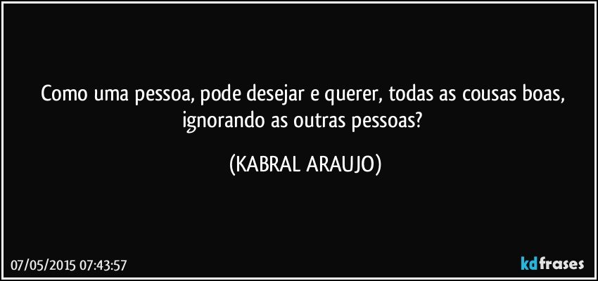 Como uma pessoa, pode desejar e querer, todas as cousas boas, ignorando as outras pessoas? (KABRAL ARAUJO)