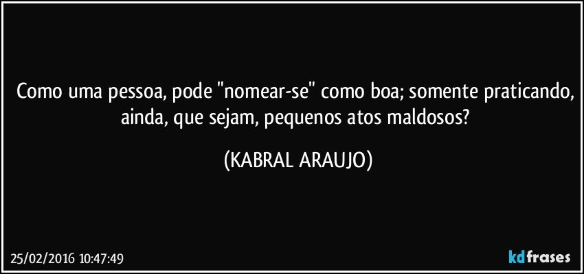 Como uma pessoa, pode "nomear-se" como boa; somente praticando, ainda, que sejam, pequenos atos maldosos? (KABRAL ARAUJO)