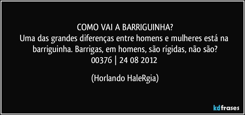 COMO VAI A BARRIGUINHA?
Uma das grandes diferenças entre homens e mulheres está na barriguinha. Barrigas, em homens, são rígidas, não são?
00376 | 24/08/2012 (Horlando HaleRgia)