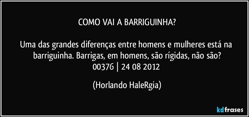 COMO VAI A BARRIGUINHA?

Uma das grandes diferenças entre homens e mulheres está na barriguinha. Barrigas, em homens, são rígidas, não são?
00376 | 24/08/2012 (Horlando HaleRgia)