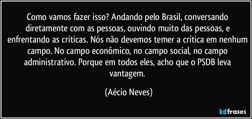 Como vamos fazer isso? Andando pelo Brasil, conversando diretamente com as pessoas, ouvindo muito das pessoas, e enfrentando as críticas. Nós não devemos temer a crítica em nenhum campo. No campo econômico, no campo social, no campo administrativo. Porque em todos eles, acho que o PSDB leva vantagem. (Aécio Neves)