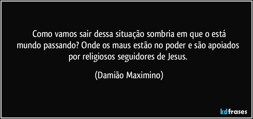 Como vamos sair dessa situação sombria em que o está
mundo passando? Onde os maus estão no poder e são apoiados 
por religiosos seguidores de Jesus. (Damião Maximino)