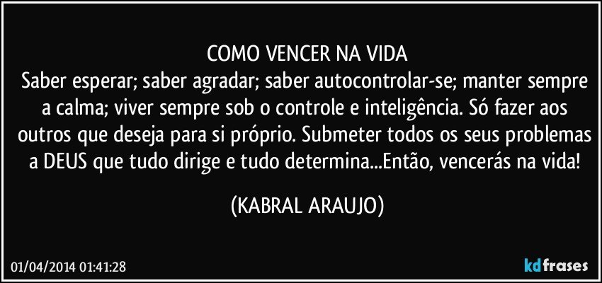 COMO VENCER NA VIDA
Saber esperar; saber agradar; saber autocontrolar-se; manter sempre a calma; viver sempre sob o controle e inteligência. Só fazer aos outros que deseja para si próprio. Submeter todos os seus problemas a DEUS que tudo dirige e tudo determina...Então, vencerás na vida! (KABRAL ARAUJO)