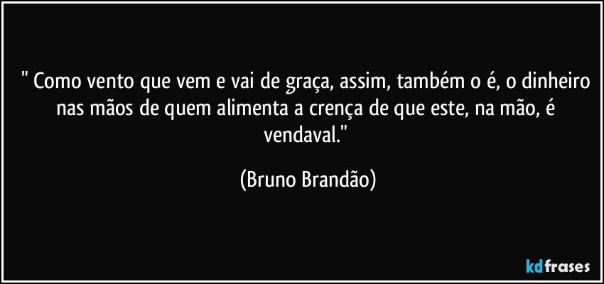 " Como vento que vem e vai de graça, assim, também o é, o dinheiro nas mãos de quem alimenta a crença de que este, na mão, é vendaval." (Bruno Brandão)