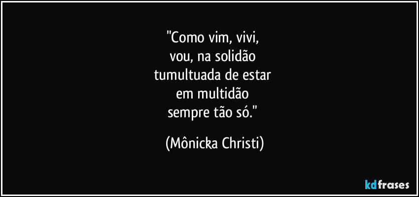 "Como vim, vivi, 
vou, na solidão 
tumultuada de estar 
em multidão 
sempre tão só." (Mônicka Christi)
