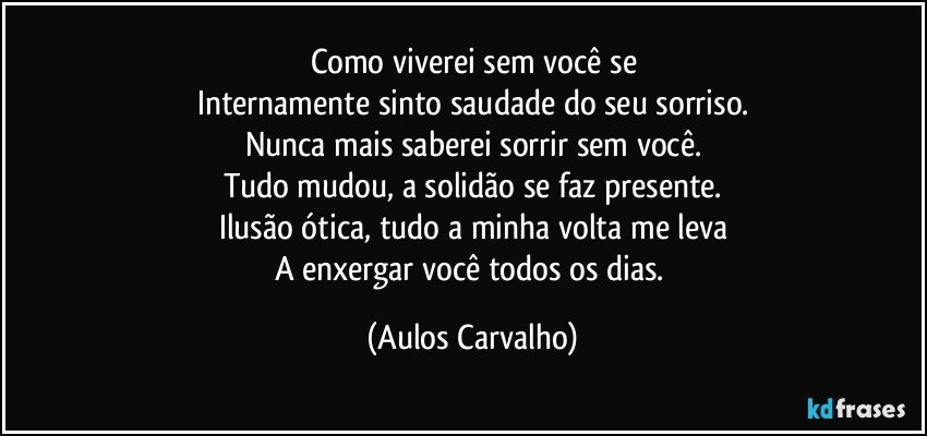 Como viverei sem você se
Internamente sinto saudade do seu sorriso.
Nunca mais saberei sorrir sem você.
Tudo mudou, a solidão se faz presente.
Ilusão ótica, tudo a minha volta me leva
A enxergar você todos os dias. (Aulos Carvalho)