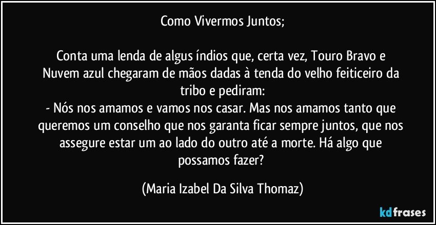 Como Vivermos Juntos;

Conta uma lenda de algus índios  que, certa vez, Touro Bravo e Nuvem azul chegaram de mãos dadas à tenda do velho feiticeiro da tribo e pediram:
- Nós nos amamos e vamos nos casar. Mas nos amamos tanto que queremos um conselho que nos garanta ficar sempre juntos, que nos assegure estar um ao lado do outro até a morte. Há algo que possamos fazer? (Maria Izabel Da Silva Thomaz)