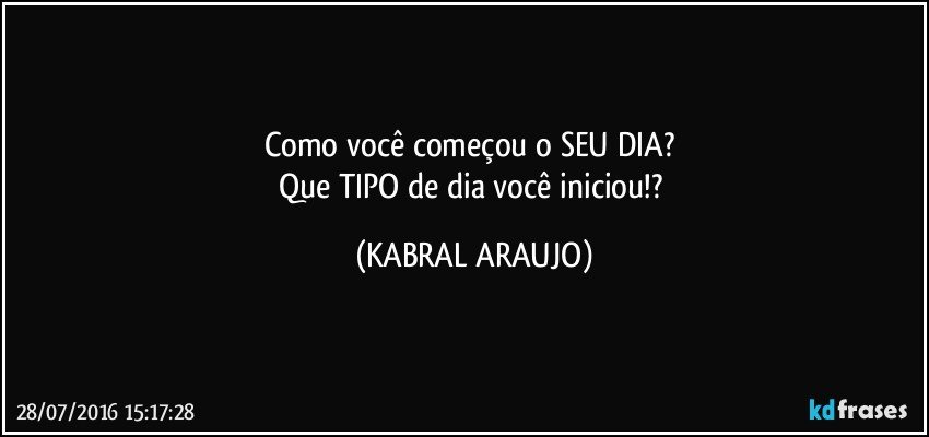 Como você começou o SEU DIA? 
Que TIPO de dia você iniciou!? (KABRAL ARAUJO)