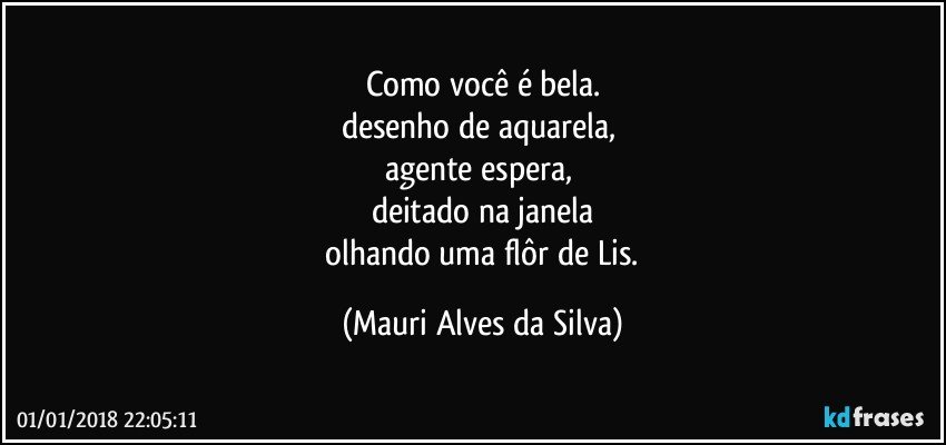 Como você é bela.
desenho de aquarela, 
agente espera, 
deitado na janela
 olhando uma flôr de Lis. (Mauri Alves da Silva)