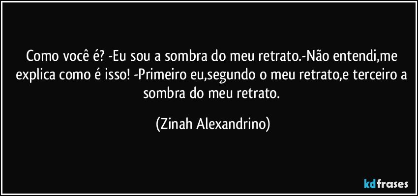 Como você é? -Eu sou a sombra do meu retrato.-Não entendi,me explica como é isso! -Primeiro eu,segundo o meu retrato,e terceiro a sombra do meu retrato. (Zinah Alexandrino)