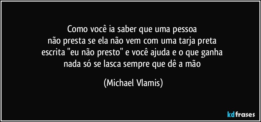 Como você ia saber que uma pessoa 
não presta se ela não vem com uma tarja preta 
escrita "eu não presto" e você ajuda e o que ganha 
nada só se lasca sempre que dê a mão (Michael Vlamis)