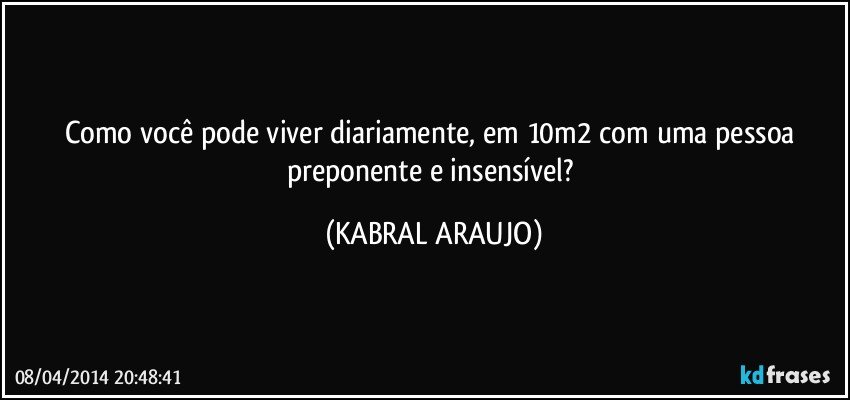 Como você pode viver diariamente, em 10m2 com uma pessoa preponente e insensível? (KABRAL ARAUJO)