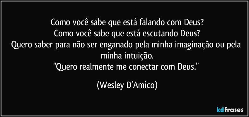 Como você sabe que está falando com Deus?
Como você sabe que está escutando Deus?
Quero saber para não ser enganado pela minha imaginação ou pela minha intuição.
"Quero realmente me  conectar com Deus." (Wesley D'Amico)