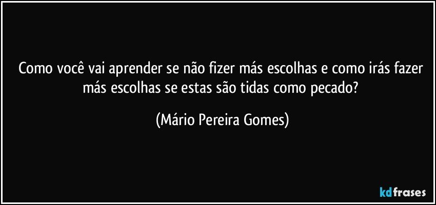 Como você vai aprender se não fizer más escolhas e como irás fazer más escolhas se estas são tidas como pecado? (Mário Pereira Gomes)