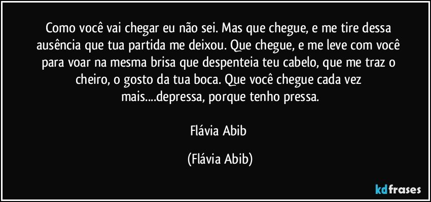 Como você vai chegar eu não sei. Mas que chegue, e me tire dessa ausência que tua partida me deixou. Que chegue, e me leve com você para voar na mesma brisa que despenteia teu cabelo, que me traz o cheiro, o gosto da tua boca. Que você chegue cada vez mais...depressa, porque tenho pressa.

Flávia Abib (Flávia Abib)