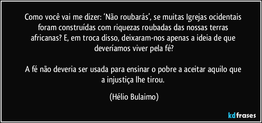 Como você vai me dizer: ‘Não roubarás’, se muitas Igrejas ocidentais foram construídas com riquezas roubadas das nossas terras africanas? E, em troca disso, deixaram-nos apenas a ideia de que deveríamos viver pela fé?

A fé não deveria ser usada para ensinar o pobre a aceitar aquilo que a injustiça lhe tirou. (Hélio Bulaimo)
