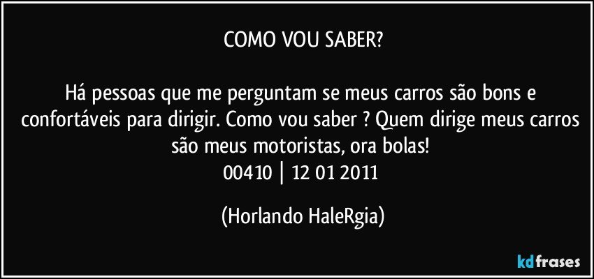 COMO VOU SABER?

Há pessoas que me perguntam se meus carros são bons e confortáveis para dirigir. Como vou saber ? Quem dirige meus carros são meus motoristas, ora bolas! 
00410 | 12/01/2011 (Horlando HaleRgia)