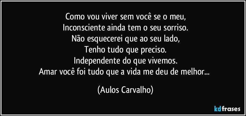 Como vou viver sem você se o meu,
Inconsciente ainda tem o seu sorriso.
Não esquecerei que ao seu lado,
Tenho tudo que preciso.
Independente do que vivemos.
Amar você foi tudo que a vida me deu de melhor... (Aulos Carvalho)