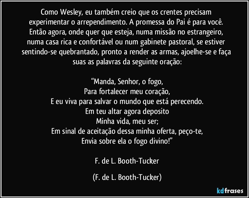 Como Wesley, eu também creio que os crentes precisam experimentar o arrependimento. A promessa do Pai é para você. Então agora, onde quer que esteja, numa missão no estrangeiro, numa casa rica e confortável ou num gabinete pastoral, se estiver sentindo-se quebrantado, pronto a render as armas, ajoelhe-se e faça suas as palavras da seguinte oração:

“Manda, Senhor, o fogo,
Para fortalecer meu coração,
E eu viva para salvar o mundo que está perecendo.
Em teu altar agora deposito
Minha vida, meu ser;
Em sinal de aceitação dessa minha oferta, peço-te,
Envia sobre ela o fogo divino!”

 F. de L. Booth-Tucker (F. de L. Booth-Tucker)