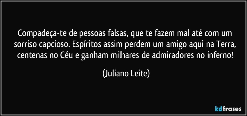 Compadeça-te de pessoas falsas, que te fazem mal até com um sorriso capcioso. Espíritos assim perdem um amigo aqui na Terra, centenas no Céu e ganham milhares de admiradores no inferno! (Juliano Leite)