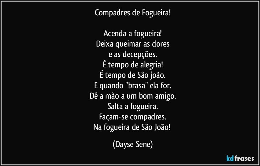 Compadres de Fogueira!

Acenda a fogueira!
Deixa queimar as dores
e as decepções.
É tempo de alegria!
É tempo de São joão.
E quando "brasa" ela for.
Dê a mão a um bom amigo.
Salta a fogueira.
Façam-se compadres.
Na fogueira de São João! (Dayse Sene)